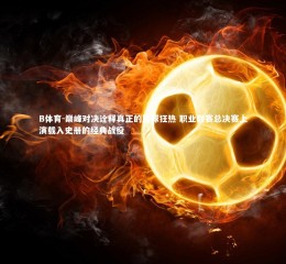 B体育-巅峰对决诠释真正的篮球狂热 职业联赛总决赛上演载入史册的经典战役