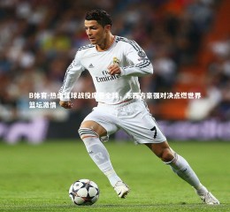 B体育-热血篮球战役席卷全球，东西方豪强对决点燃世界篮坛激情