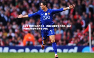 B体育-里昂主场大胜尼斯，法国足球联赛排名稳固，出道于里昂俱乐部的法国著名球星