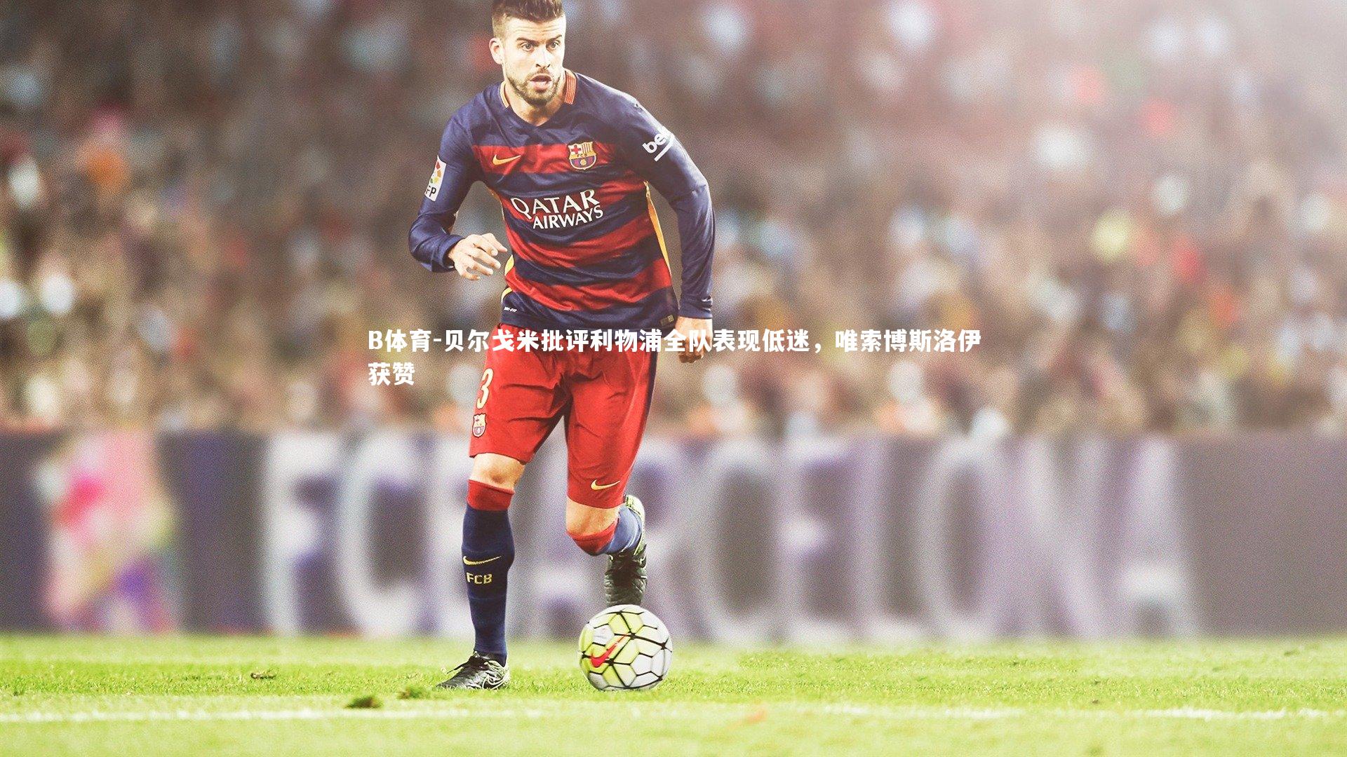 B体育-贝尔戈米批评利物浦全队表现低迷，唯索博斯洛伊获赞-第2张图片-B体育